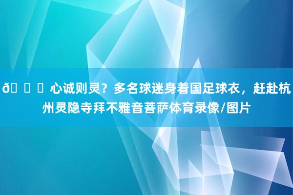 😂心诚则灵？多名球迷身着国足球衣，赶赴杭州灵隐寺拜不雅音菩萨体育录像/图片