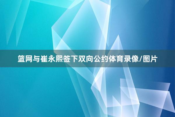 篮网与崔永熙签下双向公约体育录像/图片