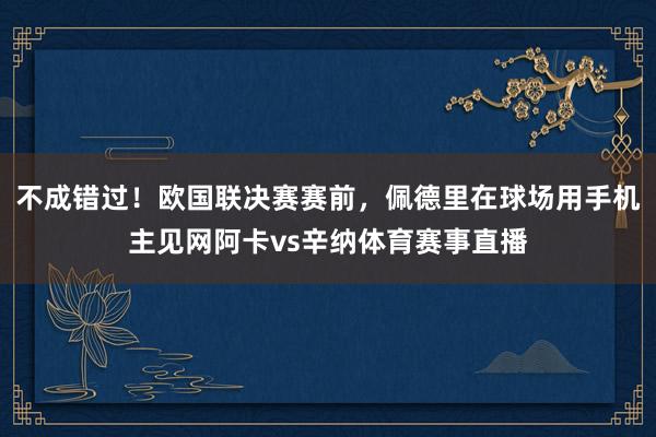 不成错过!欧国联决赛赛前,佩德里在球场用手机主见网阿卡vs辛纳体育赛事直播